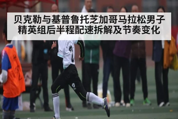 贝克勒与基普鲁托芝加哥马拉松男子精英组后半程配速拆解及节奏变化